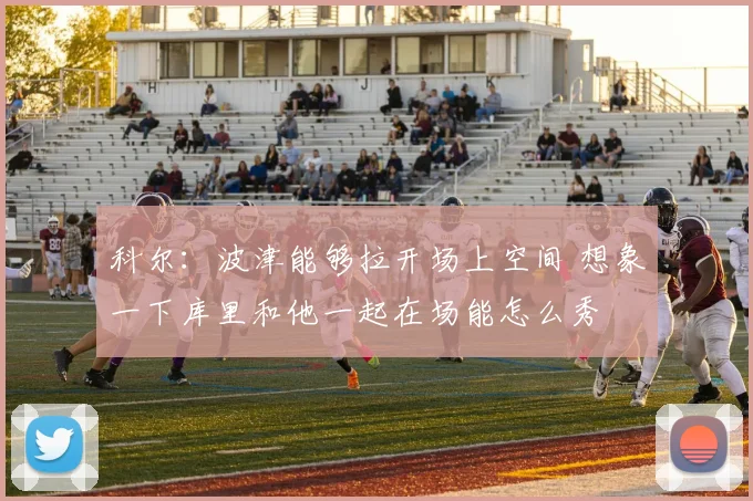科尔：波津能够拉开场上空间 想象一下库里和他一起在场能怎么秀