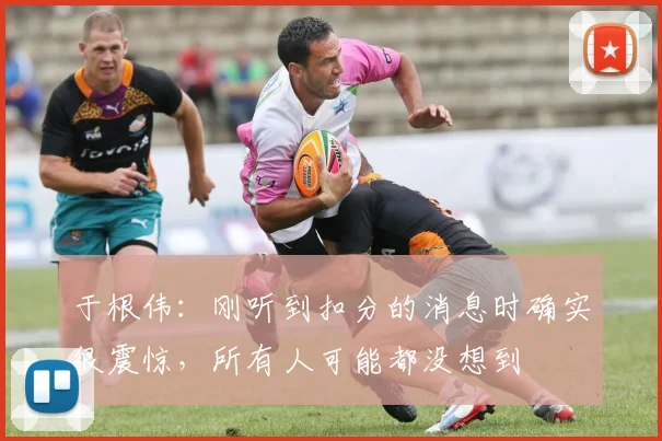 于根伟：刚听到扣分的消息时确实很震惊，所有人可能都没想到