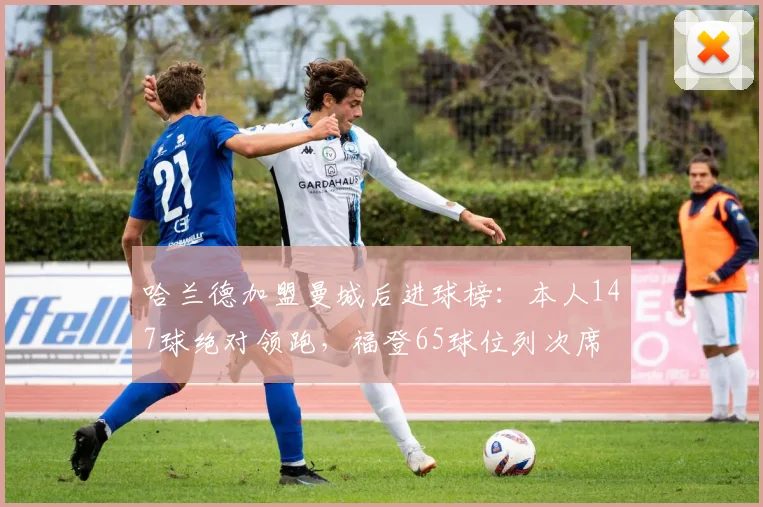哈兰德加盟曼城后进球榜：本人147球绝对领跑，福登65球位列次席