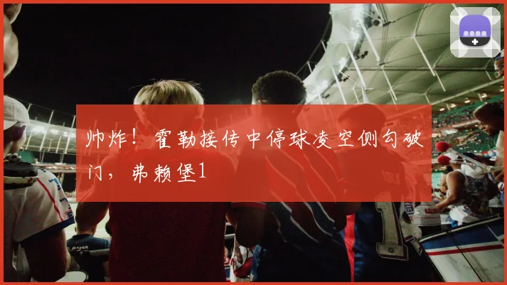 帅炸！霍勒接传中停球凌空侧勾破门，弗赖堡1