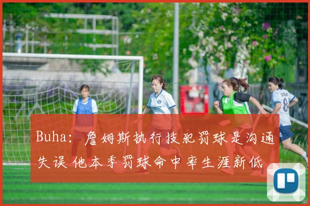 Buha：詹姆斯执行技犯罚球是沟通失误 他本季罚球命中率生涯新低