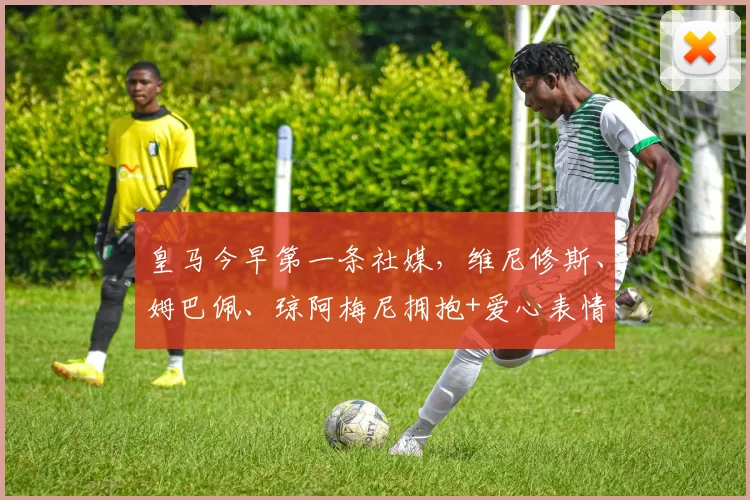 皇马今早第一条社媒，维尼修斯、姆巴佩、琼阿梅尼拥抱+爱心表情