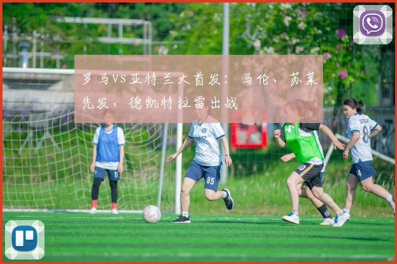 罗马vs亚特兰大首发：马伦、苏莱先发，德凯特拉雷出战