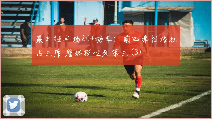 最年轻半场20+榜单：前四弗拉格独占三席 詹姆斯位列第三(3)