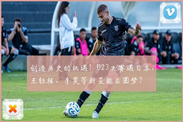 创造历史的机遇！U23决赛遇日本，王钰栋、李昊等新星能否圆梦？
