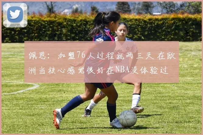 佩恩：加盟76人过程就两三天 在欧洲当核心感觉很好在NBA没体验过