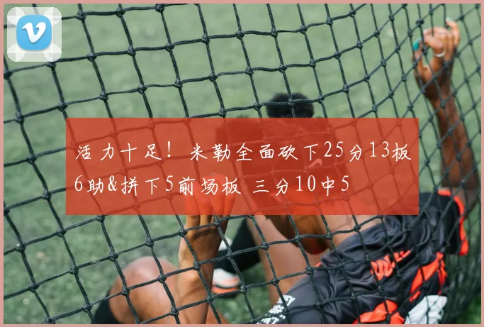 活力十足！米勒全面砍下25分13板6助&拼下5前场板 三分10中5