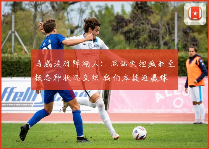 马威谈对阵湖人：混乱失控疯狂至极各种状况交织 我们本接近赢球