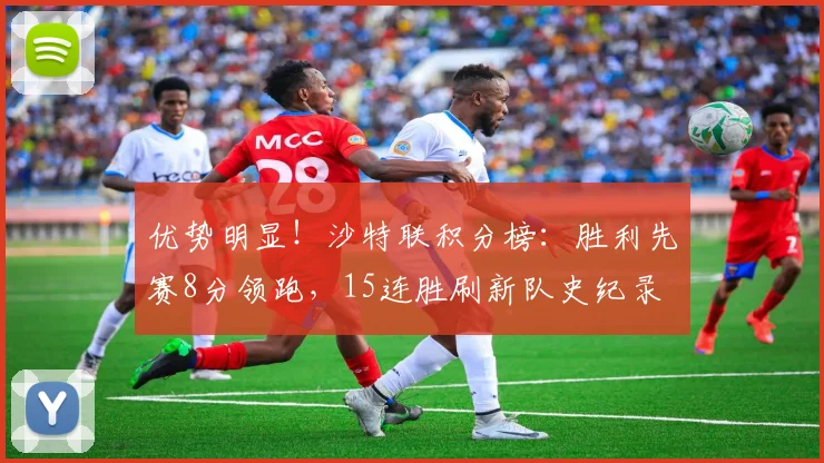 优势明显！沙特联积分榜：胜利先赛8分领跑，15连胜刷新队史纪录