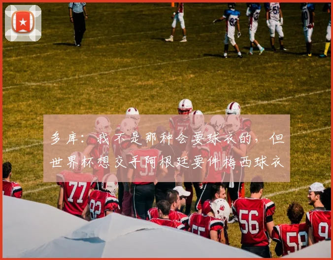多库：我不是那种会要球衣的，但世界杯想交手阿根廷要件梅西球衣